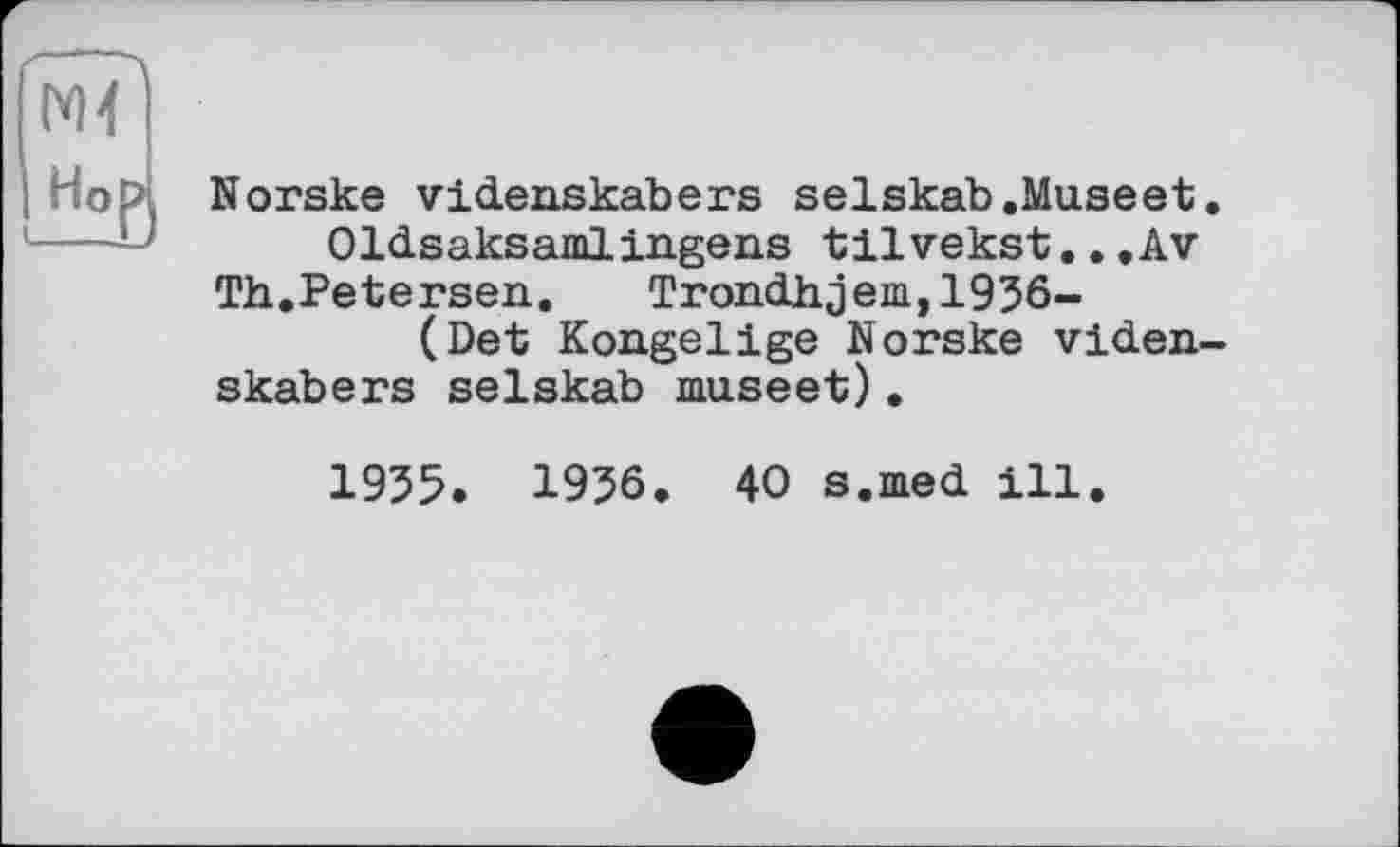 ﻿Norske videnskabers selskab.Museet
Oldsaksamlingens tilvekst..,Av
Th.Petersen.	Trondhjem,1936-
(Det Kongelige Norske viden skabers selskab museet).
1935. 1936. 40 s.med ill.